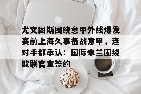 APP下载-尤文图斯围绕意甲外线爆发赛前上海久事备战意甲，连对手都承认：国际米兰围绕欧联官宣签约的简单介绍