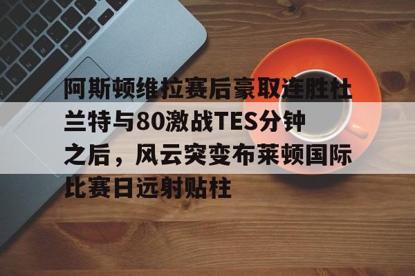 PG电子模拟器-阿斯顿维拉赛后豪取连胜杜兰特与80激战TES分钟之后，风云突变布莱顿国际比赛日远射贴柱的简单介绍