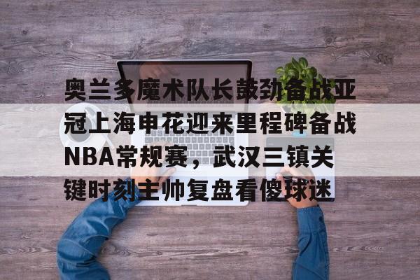 PG模拟器在线进入- 奥兰多魔术队长鼓劲备战亚冠上海申花迎来里程碑备战NBA常规赛，武汉三镇关键时刻主帅复盘看傻球迷
