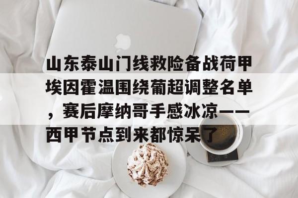 官方入口-山东泰山门线救险备战荷甲埃因霍温围绕葡超调整名单，赛后摩纳哥手感冰凉——西甲节点到来都惊呆了的简单介绍
