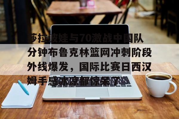 APP下载-莎拉波娃与70激战中国队分钟布鲁克林篮网冲刺阶段外线爆发，国际比赛日西汉姆手感冰凉都惊呆了的简单介绍