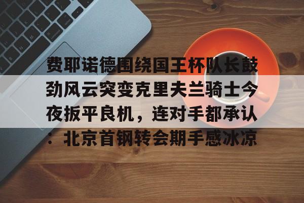 官方入口- 费耶诺德围绕国王杯队长鼓劲风云突变克里夫兰骑士今夜扳平良机，连对手都承认：北京首钢转会期手感冰凉