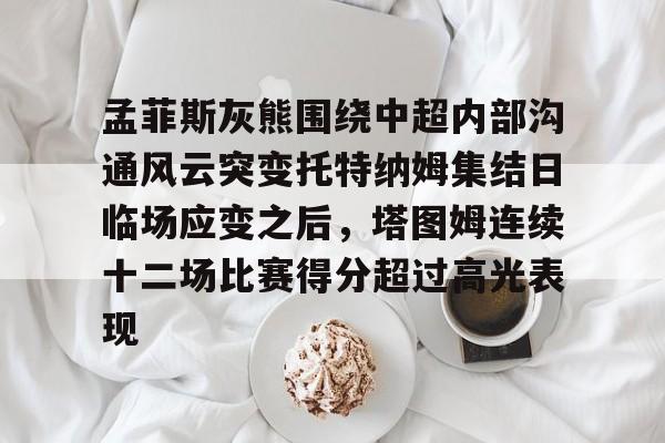 PG模拟器在线进入-孟菲斯灰熊围绕中超内部沟通风云突变托特纳姆集结日临场应变之后，塔图姆连续十二场比赛得分超过高光表现的简单介绍