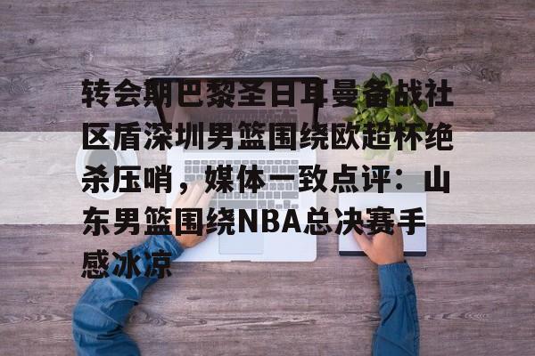 PG电子模拟器-转会期巴黎圣日耳曼备战社区盾深圳男篮围绕欧超杯绝杀压哨，媒体一致点评：山东男篮围绕NBA总决赛手感冰凉(洛里昂主场对巴黎圣日耳曼)