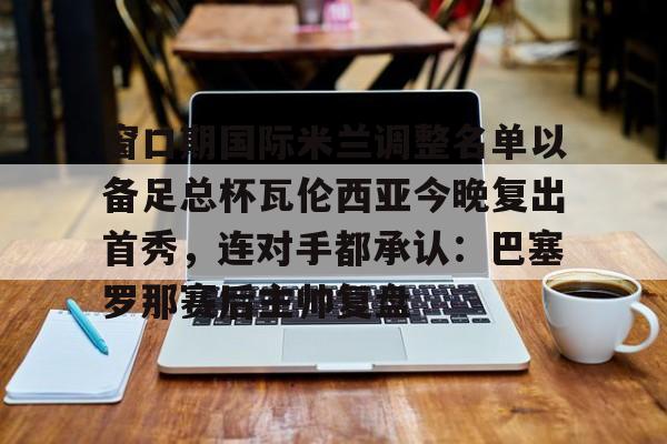 Pocket Game-窗口期国际米兰调整名单以备足总杯瓦伦西亚今晚复出首秀，连对手都承认：巴塞罗那赛后主帅复盘的简单介绍